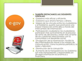    TAMBIÉN DESTACAMOS LAS SIGUIENTES
    VENTAJAS:
    Gobierno más eficaz y eficiente.
    Gobierno que ahorra tiempo y dinero.
    Mejora de los vínculos entre los ciudadanos
    y el Gobierno, puesto que promueve una
    mayor interacción entre ellos a través del
    intercambio de información.
    Participación ciudadana: los ciudadanos
    participan más activamente en el proceso
    de toma de decisiones y están más al tanto
    de las cuestiones relacionadas con la
    comunidad y el desarrollo social.
    Divulgación de la información: facilita la
    des-intermediación frente a los medios de
    comunicación, como la prensa periódica, la
    radio y televisión.
    Disminución de la corrupción
    Aumento de la transparencia: los Gobierno
    son más transparentes y responsables en
    divulgar información económica y
    financiera.
 