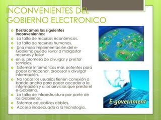 INCONVENIENTES DEL
GOBIERNO ELECTRONICO
   Destacamos los siguientes
    inconvenientes:
    La falta de recursos económicos.
    La falta de recursos humanos.
    Una mala implementación del e-
    Gobierno puede llevar a malgastar
    recursos y fallar
   en su promesa de divulgar y prestar
    servicios.
    Sistemas informáticos más potentes para
    poder almacenar, procesar y divulgar
    información.
    No todos los usuarios tienen conexión a
    banda ancha para poder acceder a la
    información y a los servicios que presta el
    e-Gobierno.
    La falta de infraestructura por parte de
    los Gobiernos.
    Sistemas educativos débiles.
    Acceso inadecuado a la tecnología.
 