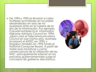    De 1994 y 1995 se llevaron a cabo
    múltiples actividades en los países
    desarrollados en aras de no
    quedarse atrás en la carrera de la
    era de la información. Por ejemplo,
    Canadá estableció el Information
    Highway Advisory Council en 1994;
    Japón creó el Telecommunications
    Council en ese mismo año; Australia
    incorporó el ASTEC en 1995; y
    Singapur también en 1995 fundó el
    National Computer Board. A partir de
    todas esas iniciativas y como
    consecuencia de la utilización de las
    NTIC –principalmente Internet en los
    procesos gubernamentales surge el
    concepto de gobierno electrónico.
 