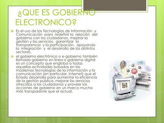 ¿QUE ES GOBIERNO
    ELECTRONICO?
   Es el uso de las Tecnologías de Información y
    Comunicación para redefinir la relación del
    gobierno con los ciudadanos, mejorar la
    gestión y los servicios, garantizar la
    transparencia y la participación, apoyando
    la integración y el desarrollo de los distintos
    sectores.
   el gobierno electrónico o e-gobierno también
    llamado gobierno en línea o gobierno digital
    es un concepto que engloba a todas
    aquellas actividades basadas en las
    modernas tecnologías de la información y la
    comunicación (en particular, Internet) que el
    Estado desarrolla para aumentar la eficiencia
    de la gestión pública, mejorar los servicios
    ofrecidos a los ciudadanos y proveer las
    acciones de gobierno en un marco mucho
    más transparente que el actual.
 