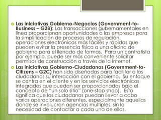    Las iniciativas Gobierno-Negocios (Government-to-
    Business – G2B): Las transacciones gubernamentales en
    línea proporcionan oportunidades a las empresas para
    la simplificación de procesos de regulación,
    operaciones electrónicas más fáciles y rápidas que
    pueden evitar la presencia física a una oficina de
    gobierno para el llenado de formas. Para un contratista
    por ejemplo, puede ser más conveniente solicitar
    permisos de construcción a través de la Internet.
   Las iniciativas Gobierno-Ciudadanos (Government-to-
    Citizens – G2C) han sido diseñadas para facilitar a los
    ciudadanos su interacción con el gobierno. Su enfoque
    se centra en el cliente y en los servicios electrónicos
    integrados que puedan ser proporcionados bajo el
    concepto de “un solo sitio” (one-stop shop). Esto
    significa que los ciudadanos puedan llevar a cabo
    varias operaciones diferentes, especialmente aquellas
    donde se involucran agencias múltiples, sin la
    necesidad de contactar a cada una de ellas.
 