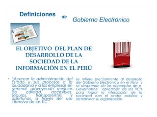 Definiciones           de
                                  Gobierno Electrónico



    EL OBJETIVO DEL PLAN DE
       DESARROLLO DE LA
        SOCIEDAD DE LA
    INFORMACIÓN EN EL PERÚ
• “Acercar la administración del      se refiere precisamente al desarrollo
  Estado y sus procesos a la          del Gobierno Electrónico en el Perú y
  ciudadanía y a las empresas en      se desprende de los conceptos de e-
  general, proveyendo servicios       Governance, aplicación de las TIC’s
  de      calidad,      accesibles,   para lograr la interacción de la
  seguros,     transparentes     y    sociedad con el sector publico y
  oportunos, a través del uso         determinar su organización.
  intensivo de las TIC”
 