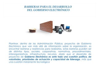 BARRERAS PARA EL DESARROLLO
               DEL GOBIERNO ELECTRÓNICO




Plantear, dentro de las Administración Pública, proyectos de Gobierno
Electrónico que van más allá de información sobre la organización, es
encontrar barreras y resistencias para realizarlos, estas barreras pueden ser
de distintos tipos, sociales, corporativas, normativas, procedimentales,
interorganizativas, infraestructura, recursos, dado que el desarrollo de
proyectos de Gobierno Electrónico es ante todo una cuestión política, de
voluntades, prioridades de actuación y capacidad de liderazgo, más que
una cuestión meramente tecnológica
 