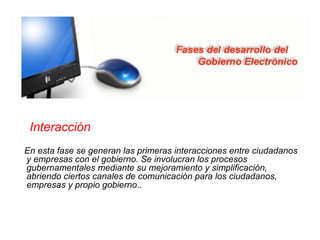 Interacción
En esta fase se generan las primeras interacciones entre ciudadanos
y empresas con el gobierno. Se involucran los procesos
gubernamentales mediante su mejoramiento y simplificación,
abriendo ciertos canales de comunicación para los ciudadanos,
empresas y propio gobierno..
 
