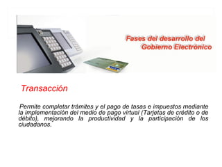 Transacción

 Permite completar trámites y el pago de tasas e impuestos mediante
la implementación del medio de pago virtual (Tarjetas de crédito o de
débito), mejorando la productividad y la participación de los
ciudadanos.
 