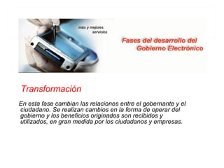 Transformación
En esta fase cambian las relaciones entre el gobernante y el
ciudadano. Se realizan cambios en la forma de operar del
gobierno y los beneficios originados son recibidos y
utilizados, en gran medida por los ciudadanos y empresas.
 