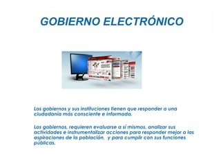 GOBIERNO ELECTRÓNICO




Los gobiernos y sus instituciones tienen que responder a una
ciudadanía más consciente e informada.

Los gobiernos, requieren evaluarse a sí mismos, analizar sus
actividades e instrumentalizar acciones para responder mejor a las
aspiraciones de la población, y para cumplir con sus funciones
públicas.
 
