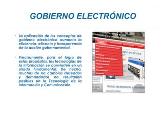 GOBIERNO ELECTRÓNICO

• La aplicación de los conceptos de
  gobierno electrónico aumenta la
  eficiencia, eficacia y transparencia
  de la acción gubernamental.

• Precisamente, para el logro de
  estos propósitos, las tecnologías de
  la información se convierten en un
  aliado fundamental. De hecho,
  muchos de los cambios deseados
  y demandados no resultarían
  posibles sin la Tecnología de la
  Información y Comunicación.
 