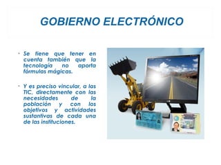 GOBIERNO ELECTRÓNICO

• Se tiene que tener en
  cuenta también que la
  tecnología   no   aporta
  fórmulas mágicas.

• Y es preciso vincular, a las
  TIC, directamente con las
  necesidades        de     la
  población y con los
  objetivos y actividades
  sustantivas de cada una
  de las instituciones.
 