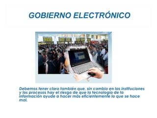 GOBIERNO ELECTRÓNICO




Debemos tener claro también que, sin cambio en las instituciones
y los procesos hay el riesgo de que la tecnología de la
información ayude a hacer más eficientemente lo que se hace
mal.
 