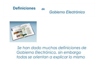 Definiciones   de
                    Gobierno Electrónico




  Se han dado muchas definiciones de
 Gobierno Electrónico, sin embargo
 todas se orientan a explicar lo mismo
 