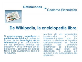 Definiciones        de
                                          Gobierno Electrónico




    De Wikipedia, la enciclopedia libre
                                   • Muchas de las tecnologías
El e-government, e-gobierno o        involucradas       y         sus
gobierno electrónico consiste en     implementaciones      son    las
el uso de las tecnologías de la      mismas o similares a aquéllas
información y el conocimiento        correspondientes    al    sector
en los procesos internos de          privado      del      comercio
gobierno y en la entrega de los      electrónico    (o  e-business),
productos y servicios del Estado     mientras    que    otras    son
tanto a los ciudadanos como a        específicas    o  únicas     en
la industria.                        relación a las necesidades del
                                     gobierno.
 