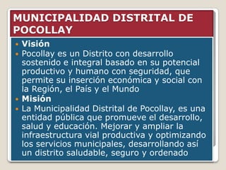 MUNICIPALIDAD DISTRITAL DE
POCOLLAY
   Visión
   Pocollay es un Distrito con desarrollo
    sostenido e integral basado en su potencial
    productivo y humano con seguridad, que
    permite su inserción económica y social con
    la Región, el País y el Mundo
   Misión
   La Municipalidad Distrital de Pocollay, es una
    entidad pública que promueve el desarrollo,
    salud y educación. Mejorar y ampliar la
    infraestructura vial productiva y optimizando
    los servicios municipales, desarrollando así
    un distrito saludable, seguro y ordenado
 