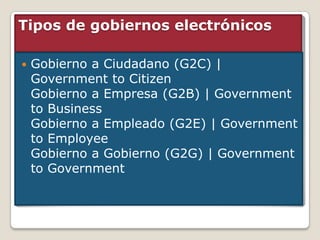 Tipos de gobiernos electrónicos

   Gobierno a Ciudadano (G2C) |
    Government to Citizen
    Gobierno a Empresa (G2B) | Government
    to Business
    Gobierno a Empleado (G2E) | Government
    to Employee
    Gobierno a Gobierno (G2G) | Government
    to Government
 