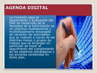 AGENDA DIGITAL

   La Comisión para el
    Seguimiento y Evaluación del
    Plan de Desarrollo de la
    Sociedad de la Información es
    un colectivo multisectorial y
    multidisciplinario encargado
    de canalizar las actividades
    que se realizan a través de las
    distintas mesas o grupos de
    trabajo que se encargan en
    particular de hacer el
    seguimiento del cumplimiento
    de los objetivos estratégicos y
    las acciones contenidas en
    dicho plan.
 