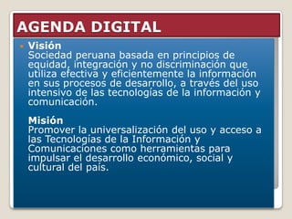 AGENDA DIGITAL
   Visión
    Sociedad peruana basada en principios de
    equidad, integración y no discriminación que
    utiliza efectiva y eficientemente la información
    en sus procesos de desarrollo, a través del uso
    intensivo de las tecnologías de la información y
    comunicación.
    Misión
    Promover la universalización del uso y acceso a
    las Tecnologías de la Información y
    Comunicaciones como herramientas para
    impulsar el desarrollo económico, social y
    cultural del país.
 