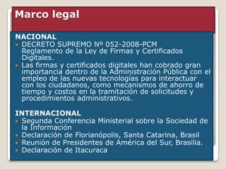 Marco legal

NACIONAL
 DECRETO SUPREMO Nº 052-2008-PCM
  Reglamento de la Ley de Firmas y Certificados
  Digitales.
 Las firmas y certificados digitales han cobrado gran
  importancia dentro de la Administración Pública con el
  empleo de las nuevas tecnologías para interactuar
  con los ciudadanos, como mecanismos de ahorro de
  tiempo y costos en la tramitación de solicitudes y
  procedimientos administrativos.

INTERNACIONAL
 Segunda Conferencia Ministerial sobre la Sociedad de
  la Información
 Declaración de Florianópolis, Santa Catarina, Brasil
 Reunión de Presidentes de América del Sur, Brasilia.
 Declaración de Itacuraca
 