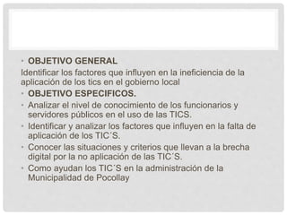 • OBJETIVO GENERAL
Identificar los factores que influyen en la ineficiencia de la
aplicación de los tics en el gobierno local
• OBJETIVO ESPECIFICOS.
• Analizar el nivel de conocimiento de los funcionarios y
servidores públicos en el uso de las TICS.
• Identificar y analizar los factores que influyen en la falta de
aplicación de los TIC´S.
• Conocer las situaciones y criterios que llevan a la brecha
digital por la no aplicación de las TIC´S.
• Como ayudan los TIC´S en la administración de la
Municipalidad de Pocollay
 