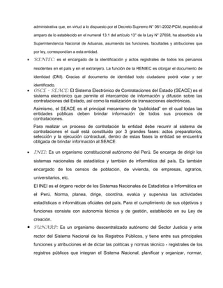 administrativa que, en virtud a lo dispuesto por el Decreto Supremo N° 061-2002-PCM, expedido al
amparo de lo establecido en el numeral 13.1 del artículo 13° de la Ley N° 27658, ha absorbido a la
Superintendencia Nacional de Aduanas, asumiendo las funciones, facultades y atribuciones que
por ley, correspondían a esta entidad.
 RENIEC: es el encargado de la identificación y actos registrales de todos los peruanos
residentes en el país y en el extranjero. La función de la RENIEC es otorgar el documento de
identidad (DNI). Gracias al documento de identidad todo ciudadano podrá votar y ser
identificado.
 OSCE – SEACE: El Sistema Electrónico de Contrataciones del Estado (SEACE) es el
sistema electrónico que permite el intercambio de información y difusión sobre las
contrataciones del Estado, así como la realización de transacciones electrónicas.
Asimismo, el SEACE es el principal mecanismo de “publicidad” en el cual todas las
entidades públicas deben brindar información de todos sus procesos de
contrataciones.
Para realizar un proceso de contratación la entidad debe recurrir al sistema de
contrataciones el cual está constituido por 3 grandes fases: actos preparatorios,
selección y la ejecución contractual, dentro de estas fases la entidad se encuentra
obligada de brindar información al SEACE.
 INEI: Es un organismo constitucional autónomo del Perú. Se encarga de dirigir los
sistemas nacionales de estadística y también de informática del país. Es también
encargado de los censos de población, de vivienda, de empresas, agrarios,
universitarios, etc.
El INEI es el órgano rector de los Sistemas Nacionales de Estadística e Informática en
el Perú. Norma, planea, dirige, coordina, evalúa y supervisa las actividades
estadísticas e informáticas oficiales del país. Para el cumplimiento de sus objetivos y
funciones consiste con autonomía técnica y de gestión, establecido en su Ley de
creación.
 SUNARP: Es un organismo descentralizado autónomo del Sector Justicia y ente
rector del Sistema Nacional de los Registros Públicos, y tiene entre sus principales
funciones y atribuciones el de dictar las políticas y normas técnico - registrales de los
registros públicos que integran el Sistema Nacional, planificar y organizar, normar,
 
