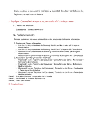 dirigir, coordinar y supervisar la inscripción y publicidad de actos y contratos en los
Registros que conforman el Sistema.
7. Explique el procedimiento para ser proveedor del estado peruano:
1.1.- Revisa los requisitos:
Buscador de Trámites TUPA RNP
1.2.- Realiza tu inscripción:
Conoce cuáles son los pasos y requisitos en los siguientes dípticos de orientación:
A. Registro de Bienes y Servicios:
 Inscripción de proveedores de Bienes y Servicios - Nacionales y Extranjeros
Domiciliados
 Inscripción de proveedores de Bienes y Servicios - Extranjeros No Domiciliados
 Renovación de proveedores de Bienes y Servicios - Nacionales y Extranjeros
Domiciliados
 Renovación de proveedores de Bienes y Servicios - Extranjeros No Domiciliados
B. Registro de Ejecutor y Consultor de Obras:
 Inscripción en los Registros de Ejecutores y Consultores de Obras - Nacionales y
Extranjeros Domiciliados
 Inscripción en los Registros de Ejecutores y Consultores de Obras - Extranjeros
No Domiciliados
 Renovación en los Registros de Ejecutores y Consultores de Obras - Nacionales
y Extranjeros Domiciliados
 Renovación en los Registros de Ejecutores y Consultores de Obras - Extranjeros
No Domiciliados
Paso 2.- Busca los procesos convocados de tu interés
Paso 3.- Participa en el Proceso de Selección
Paso 4.- Firma de Contrato
8. Conclusiones:

 