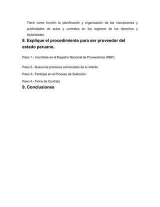 Tiene como función la planificación y organización de las inscripciones y
publicidades de actos y contratos en los registros de los derechos y
titularidades.
8. Explique el procedimiento para ser proveedor del
estado peruano.
Paso 1.- Inscríbete en el Registro Nacional de Proveedores (RNP)
Paso 2.- Busca los procesos convocados de tu interés
Paso 3.- Participa en el Proceso de Selección
Paso 4.- Firma de Contrato
9. Conclusiones
 
