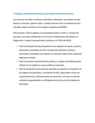 7. Explique el procedimiento para ser proveedor del estado peruano.
Las personas naturales o jurídicas, nacionales o extranjeras, que deseen proveer
bienes y/o servicios, ejecutar obras, o prestar servicios como consultores de obra
al Estado, deben inscribirse en los registros respectivos del RNP.
Para acceder a dichos registros, los proveedores deben cumplir un conjunto de
requisitos, que están establecidos en la Ley de Contrataciones del Estado y su
Reglamento, y seguir el procedimiento indicado en el TUPA del OSCE.
 Para la inscripción de los proveedores en los registros de bienes, servicios,
ejecutores y consultores de obra, las personas naturales y jurídicas,
nacionales o extranjeras que solicitan su inscripción deben tener capacidad
legal para contratar.
 Para la inscripción de las personas jurídicas, su objeto social debe guardar
relación con el registro en el que solicita su inscripción.
 Para la inscripción de las personas naturales que solicitan su inscripción en
los registros de ejecutores y consultores de obra, estas deben contar con
capacidad técnica y suficiente solvencia económica, así como una de las
profesiones especificadas en el Reglamento de la Ley de Contrataciones
del Estado
 