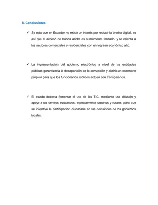 8. Conclusiones
 Se nota que en Ecuador no existe un interés por reducir la brecha digital, es
así que el acceso de banda ancha es sumamente limitado, y se orienta a
los sectores comerciales y residenciales con un ingreso económico alto.
 La implementación del gobierno electrónico a nivel de las entidades
públicas garantizaría la desaparición de la corrupción y abriría un escenario
propicio para que los funcionarios públicos actúen con transparencia.
 El estado debería fomentar el uso de las TIC, mediante una difusión y
apoyo a los centros educativos, especialmente urbanos y rurales, para que
se incentive la participación ciudadana en las decisiones de los gobiernos
locales.
 