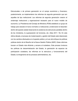 Estructurales o de primera generación en el campo económico y financiero;
posteriormente, se implementaron las reformas de segunda generación que son
aquellas de tipo institucional. Las reformas de segunda generación crearon el
andamiaje institucional y organizacional necesario para el nuevo modelo de
economía. La Presidencia del Consejo de Ministros (PCM) estableció un grupo de
trabajo para estudiar el marco normativo e institucional y evidenciaron el desorden
dentro del aparato estatal observando la existencia de estructuras paralelas dentro
de los ministerios, la superposición de funciones, etc. (Alza 2011: 18). En esta
última década, el proceso de modernización y gestión del Estado está relacionado
con los cambios efectuados en el aparato público y el uso del enfoque de políticas
públicas dentro de la filosofía de la Nueva Gestión Pública (NGP). Estas reformas
buscan un Estado más eficiente y cercano al ciudadano. Este proceso involucra
las políticas de descentralización del Estado, la generación de espacios de
participación ciudadana, las reformas en la estructura y funcionamiento del
Estado, la reingeniería de los procesos administrativos, etc.
 