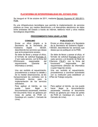 PLATAFORMA DE INTEROPERABILIDAD DEL ESTADO (PIDE)
Se inauguró el 18 de octubre de 2011, mediante Decreto Supremo N° 083-2011-
PCM.
Es una infraestructura tecnológica que permite la implementación de servicios
públicos en línea, por medios electrónicos y el intercambio electrónico de datos
entre entidades del Estado a través de internet, telefonía móvil y otros medios
tecnológicos disponibles.
PROCEDIMIENTO PARA USAR LA PIDE
CONSUMO PUBLICACION
1
Enviar un oficio dirigido a la
Secretaria de la Secretaría de
Gobierno Digital - SEGDI,
describiendo los servicios que desea
que se le proporcione acceso.
1
Enviar un oficio dirigido a la Secretaria
de la Secretaría de Gobierno Digital -
SEGDI, describiendo los servicios que
desea que se publiquen en la PIDE.
2
Se debe de llenar y anexar al oficio,
el formato de solicitud "Formato A-
1" por cada servicio, con la firma del
funcionario responsable del
requerimiento (Gerente de
Informática o similar).
2
Se debe de llenar y anexar al oficio, el
formato de solicitud "Formato A-2" por
cada servicio y el Acuerdo de Nivel de
Servicio ("SLA"), con la firma del
funcionario responsable del
requerimiento (Director de informática
o quien haga las veces).
3
Una vez recibido el requerimiento,
procederemos a evaluar su detalle y
de no mediar observaciones, se les
proporcionará los contratos con la
información técnica para la
implementación de los servicios
solicitados.
3
Una vez recibido el requerimiento,
procederemos a coordinar actividades
con su institución para establecer un
Plan de Trabajo conjunto.
4
Para agilizar el trámite, se nos
puede hacer llegar la
documentación escaneada, mientras
el documento físico se gestiona por
mesa de partes de PCM (Jr.
Carabaya s/n, cuadra 1, Cercado de
Lima).
4
Para agilizar el trámite, se nos puede
hacer llegar la documentación
escaneada, mientras el documento
físico se gestiona por mesa de partes
de PCM (Jr. Carabaya s/n, cuadra 1,
Cercado de Lima).
 