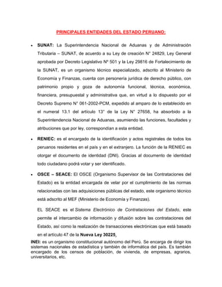 PRINCIPALES ENTIDADES DEL ESTADO PERUANO:
 SUNAT: La Superintendencia Nacional de Aduanas y de Administración
Tributaria – SUNAT, de acuerdo a su Ley de creación N° 24829, Ley General
aprobada por Decreto Legislativo Nº 501 y la Ley 29816 de Fortalecimiento de
la SUNAT, es un organismo técnico especializado, adscrito al Ministerio de
Economía y Finanzas, cuenta con personería jurídica de derecho público, con
patrimonio propio y goza de autonomía funcional, técnica, económica,
financiera, presupuestal y administrativa que, en virtud a lo dispuesto por el
Decreto Supremo N° 061-2002-PCM, expedido al amparo de lo establecido en
el numeral 13.1 del artículo 13° de la Ley N° 27658, ha absorbido a la
Superintendencia Nacional de Aduanas, asumiendo las funciones, facultades y
atribuciones que por ley, correspondían a esta entidad.
 RENIEC: es el encargado de la identificación y actos registrales de todos los
peruanos residentes en el país y en el extranjero. La función de la RENIEC es
otorgar el documento de identidad (DNI). Gracias al documento de identidad
todo ciudadano podrá votar y ser identificado.
 OSCE – SEACE: El OSCE (Organismo Supervisor de las Contrataciones del
Estado) es la entidad encargada de velar por el cumplimiento de las normas
relacionadas con las adquisiciones públicas del estado, este organismo técnico
está adscrito al MEF (Ministerio de Economía y Finanzas).
EL SEACE es el Sistema Electrónico de Contrataciones del Estado, este
permite el intercambio de información y difusión sobre las contrataciones del
Estado, así como la realización de transacciones electrónicas que está basado
en el artículo 47 de la Nueva Ley 30225.
INEI: es un organismo constitucional autónomo del Perú. Se encarga de dirigir los
sistemas nacionales de estadística y también de informática del país. Es también
encargado de los censos de población, de vivienda, de empresas, agrarios,
universitarios, etc.
 