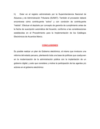 h) Estar en el registro administrado por la Superintendencia Nacional de
Aduanas y de Administración Tributaria (SUNAT). También el proveedor deberá
encontrarse cómo contribuyente “activo” y con condición de contribuyente
“habido”. Efectuar el depósito por concepto de garantía de cumplimiento antes de
la fecha de suscripción automática del Acuerdo, conforme a las consideraciones
establecidas en el Procedimiento para la Implementación de los Catálogos
Electrónicos de Acuerdos Marco.
CONCLUSIONES
Es posible realizar un plan de Gobierno electrónico, el mismo que involucre una
reforma del estado peruano, planteando toda una base de políticas que coadyuven
en la modernización de la administración pública con la implantación de un
gobierno digital, y esto que considere y motive la participación de los agentes y/o
actores en el gobierno electrónico
 