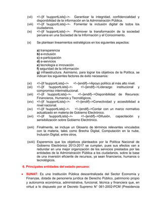 (vii) <!--[if !supportLists]-->- Garantizar la integridad, confidencialidad y
disponibilidad de la información en la Administración Pública.
(viii) <!--[if !supportLists]-->- Fomentar la inclusión digital de todos los
ciudadanos.
(ix) <!--[if !supportLists]-->- Promover la transformación de la sociedad
peruana en una Sociedad de la Información y el Conocimiento.
(x) Se plantean lineamientos estratégicos en los siguientes aspectos:
a) transparencia
b) e-inclusión
c) e-participación
d) e-servicios
e) tecnología e innovación
f) seguridad de la información
g) infraestructura. Asimismo, para lograr los objetivos de la Política, se
indican los siguientes factores de éxito necesarios:
(xi) <!--[if !supportLists]-->- <!--[endif]-->Apoyo político al más alto nivel.
(xii) <!--[if !supportLists]-->- <!--[endif]-->Liderazgo institucional y
compromiso interinstitucional.
(xiii) <!--[if !supportLists]-->- <!--[endif]-->Disponibilidad de Recursos:
Financieros, Humanos y Tecnológicos.
(xiv) <!--[if !supportLists]-->- <!--[endif]-->Conectividad y accesibilidad a
nivel nacional.
(xv) <!--[if !supportLists]-->- <!--[endif]-->Contar con un marco normativo
actualizado en materia de Gobierno Electrónico.
(xvi) <!--[if !supportLists]-->- <!--[endif]-->Difusión, capacitación y
sensibilización sobre Gobierno Electrónico.
(xvii) Finalmente, se incluye un Glosario de términos relevantes vinculados
con la materia, tales como Brecha Digital, Computación en la nube,
Inclusión Digital, entre otros.
(xviii) Esperemos que los objetivos planteados por la Política Nacional de
Gobierno Electrónico 2013-2017 se cumplan, pues sus efectos van a
redundar en una mejor organización de los servicios prestados por las
entidades de la Administración Pública a los ciudadanos, sobre la base
de una inversión eficiente de recursos, ya sean financieros, humanos o
tecnológicos.
6. Principales entidades del estado peruano:
 SUNAT: Es una Institución Pública descentralizada del Sector Economía y
Finanzas, dotada de personería jurídica de Derecho Público, patrimonio propio
y autonomía económica, administrativa, funcional, técnica y financiera que, en
virtud a lo dispuesto por el Decreto Supremo N° 061-2002-PCM (Presidencia
 