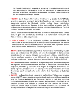 del Consejo de Ministros), expedido al amparo de lo establecido en el numeral
13.1 del artículo 13° de la Ley N° 27658, ha absorbido a la Superintendencia
Nacional de Aduanas, asumiendo las funciones, facultades y atribuciones que
por ley, correspondían a esta entidad.
 RENIEC: Es el Registro Nacional de Identificación y Estado Civil (RENIEC),
organismo autónomo encargado de la identificación de los peruanos, otorga el
documento nacional de identidad, registra hechos vitales: nacimientos,
matrimonios, defunciones, divorcios y otros que modifican el estado civil. En
procesos electorales su participación consiste en proporcionar el Padrón Electoral
que será utilizado el día de las elecciones.
Creada constitucionalmente hace 14 años, la institución ha logrado en los últimos
siete, un gran salto cuantitativo y cualitativo en la identificación y el registro de
hechos vitales de todos los peruanos.
 OSCE – SEACE: El OSCE (Organismo Supervisor de las Contrataciones del
Estado) es la entidad encargada de velar por el cumplimiento de las normas
relacionadas con las adquisiciones públicas del estado, este organismo técnico
está adscrito al MEF (Ministerio de Economía y Finanzas).
SEACE : Sistema electrónico que permite el intercambio de información y difusión
sobre las contrataciones del Estado, así como la realización de transacciones
electrónicas Es un sistema integral, compuesto por políticas, procedimientos,
normas y software basado en el uso del Internet, con el fin de dar transparencia,
optimizar, modernizar y generar ahorros en las contrataciones públicas del Perú.
 INEI: El Instituto Nacional Electoral es el organismo público autónomo encargado
de organizar las elecciones federales, es decir, la elección del Presidente de la
República, Diputados y Senadores que integran el Congreso de la Unión, así
como organizar, en coordinación con los organismos electorales de las entidades
federativas, las elecciones locales en los estados de la República y la Ciudad de
México.
 SUNARP : La Superintendencia Nacional de los Registros Públicos más conocido
como SUNARP, es un organismo descentralizado autónomo del Sector Justicia y
ente del Sistema Nacional de los Registros Públicos, el cual tiene entre sus
principales funciones el de dictar las políticas y normas técnico - registrales de los
registros públicos que integran el Sistema Nacional, además de planificar,
organizar, normar, dirigir, coordinar y supervisar la inscripción y publicidad de
actos y contratos en los Registros Públicos que integran el Sistema Nacional.
 