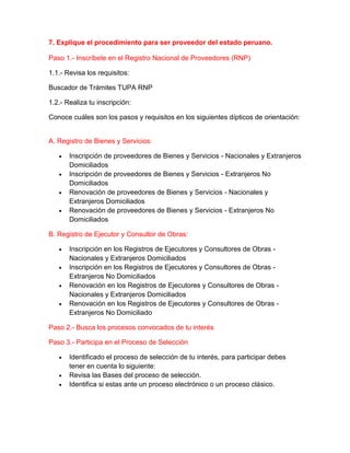 7. Explique el procedimiento para ser proveedor del estado peruano.
Paso 1.- Inscríbete en el Registro Nacional de Proveedores (RNP)
1.1.- Revisa los requisitos:
Buscador de Trámites TUPA RNP
1.2.- Realiza tu inscripción:
Conoce cuáles son los pasos y requisitos en los siguientes dípticos de orientación:
A. Registro de Bienes y Servicios:
 Inscripción de proveedores de Bienes y Servicios - Nacionales y Extranjeros
Domiciliados
 Inscripción de proveedores de Bienes y Servicios - Extranjeros No
Domiciliados
 Renovación de proveedores de Bienes y Servicios - Nacionales y
Extranjeros Domiciliados
 Renovación de proveedores de Bienes y Servicios - Extranjeros No
Domiciliados
B. Registro de Ejecutor y Consultor de Obras:
 Inscripción en los Registros de Ejecutores y Consultores de Obras -
Nacionales y Extranjeros Domiciliados
 Inscripción en los Registros de Ejecutores y Consultores de Obras -
Extranjeros No Domiciliados
 Renovación en los Registros de Ejecutores y Consultores de Obras -
Nacionales y Extranjeros Domiciliados
 Renovación en los Registros de Ejecutores y Consultores de Obras -
Extranjeros No Domiciliado
Paso 2.- Busca los procesos convocados de tu interés
Paso 3.- Participa en el Proceso de Selección
 Identificado el proceso de selección de tu interés, para participar debes
tener en cuenta lo siguiente:
 Revisa las Bases del proceso de selección.
 Identifica si estas ante un proceso electrónico o un proceso clásico.
 