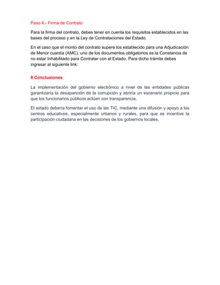 Paso 4.- Firma de Contrato
Para la firma del contrato, debes tener en cuenta los requisitos establecidos en las
bases del proceso y en la Ley de Contrataciones del Estado.
En el caso que el monto del contrato supere los establecido para una Adjudicación
de Menor cuantía (AMC), uno de los documentos obligatorios es la Constancia de
no estar Inhabilitado para Contratar con el Estado. Para dicho trámite debes
ingresar al siguiente link:
8 Conclusiones
La implementación del gobierno electrónico a nivel de las entidades públicas
garantizaría la desaparición de la corrupción y abriría un escenario propicio para
que los funcionarios públicos actúen con transparencia.
El estado debería fomentar el uso de las TIC, mediante una difusión y apoyo a los
centros educativos, especialmente urbanos y rurales, para que se incentive la
participación ciudadana en las decisiones de los gobiernos locales.
 
