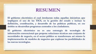 RESUMEN
El gobierno electrónico el cual involucran todas aquellas iniciativas que
impliquen el uso de las TICS, en la gestión del estado e incluye la
definición, coordinación, y desarrollo de las políticas publicas, en ese
ámbito se desarrollan programas centrados a los ciudadanos.
El gobierno electrónico no es una estrategia de tecnología de
información convencional que propone soluciones técnicas aun conjunto de
necesidades de negocio, en el sector público se transformara así mismo la
implementación de modelos de negocios que explotan las posibilidades de
las nuevas tecnologías.
 