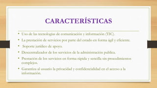 CARACTERÍSTICAS
• Uso de las tecnologías de comunicación y información (TIC).
• La prestación de servicios por parte del estado en forma ágil y eficiente.
• Soporte jurídico de apoyo.
• Descentralizador de los servicios de la administración publica.
• Prestación de los servicios en forma rápida y sencilla sin procedimientos
complejos.
• Garantiza al usuario la privacidad y confidencialidad en el acceso a la
información.
 