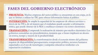 FASES DEL GOBIERNO ELECTRÓNICO
• PRESENCIA: Muchas empresas del sector público se encuentran en esta etapa, en la
que se limitan a utilizar las TIC para ofrecer información básica al público.
• INTERACCIÓN: Se amplía la capacidad de las empresas de ofrecer servicios a
través de las TICs, de tal manera que el ciudadano puede acceder a información
crítica, que puede obtener de la Web y establecer contacto vía correo electrónico.
• TRANSACCIÓN: Comprende la realización de trámites por medios electrónico Los
gobiernos remodelan sus procedimientos, instancia que a futuro implicará un ahorro
en costos, tiempo y mejora de la productividad.
• TRANSFORMACIÓN: La transformación desde el corazón mismo del gobierno
requiere de disponibilidad presupuestaria, compromiso político, recursos humanos
capacitados en el uso de tecnologías y campañas educativas tendientes a la
capacitación ciudadana.
 