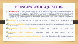 PRINCIPALES REQUISITOS.
1. Transparencia: La agencia gubernamental debe proporcionar al exterior información acerca de sí
misma y los procesos que lleva a cabo. El nivel de transparencia mide el esfuerzo de una agencia para
hacer disponible la información a través de su sitio web. La transparencia no se refleja sólo en la
cantidad de información; también en la calidad de la misma. Las cinco categorías que se engloban en
el término transparencia son:
 Propiedad: la evidencia de que el gobierno gestiona la página y se preocupa de sus
contenidos.
Contactos/accesibilidad: cómo y con quién contactar en relación con las actividades llevadas a cabo
por la institución.
 Información de la institución: sobre su estructura y área de
actividad.
Información sobre contenidos: información sobre la base política de la
institución.
 Consecuencias para los ciudadanos/respuestas: pasos que el visitante podría dar para hacer una
gestión.
 