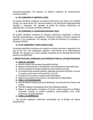 intergubernamentales. Por ejemplo, el Sistema Integrado de Administración
Financiera (SIAF).
b) DE GOBIERNO A EMPRESA (G2B)
Se pueden identificar iniciativas de Gobierno Electrónico que tienen por Finalidad
brindar, por medio de las TIC, servicios públicos y de información Específicamente
dirigidos a empresas. Por ejemplo, el portal del Sistema Electrónico de
Adquisiciones y Compras del Estado (SEACE).
c) DE GOBIERNO A CIUDADANO/USUARIO (G2C)
Se pueden identificar iniciativas de Gobierno Electrónico destinadas a Ofrecer
servicios administrativos o de gobierno, información pública y Nuevos canales de
conexión a los ciudadanos. Por ejemplo, el Portal de Servicios al Ciudadano y
Empresas (PSCE).
d) D) DE GOBIERNO A EMPLEADOS (G2E)
Se pueden identificar iniciativas cuyo objetivo es prestar servicios o capacitar con el
uso de las TIC a los empleados, agentes o funcionarios de la Administración
Pública. Por ejemplo, los cursos virtuales impartidos por la Escuela Nacional del
Servicio Civil (SERVIR).
3. BENEFICIOS DEL GOBIERNO ELECTRÓNICO PARA EL ESTADO PERUANO
a) PARA EL ESTADO
Permite mejorar los procesos de gestión internos.
Mejora la comunicación y coordinación interinstitucional e Interinstitucional.
Genera espacios de trabajo colaborativo para brindar servicios.
En el plano de las políticas públicas, replantea el proceso de Diseño, al tomar
en cuenta, como nuevo como ponente, a las TIC.
Fortalece la innovación y modernización del Estado.
Mejora los procesos de formación y de desarrollo de capacidades.
b) PARA LOS CIUDADANOS
Permite obtener mejores servicios del Estado, con reducción de Tiempo y de
costos.
Permite fortalecer la transparencia de las entidades públicas.
Mejora la participación ciudadana al brindar nuevos espacios de Diálogo
horizontal, fomenta el control ciudadano (accountability) y,Por ende,
contribuye a la gobernabilidad.
c) PARA LAS EMPRESAS
• Les permite establecer relaciones comerciales con el Estado con Mayor
transparencia.
 