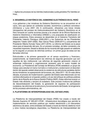 • Agiliza los procesos de los trámites tradicionales sustituyéndolos Por trámites en
línea.
4. DESARROLLO HISTÓRICO DEL GOBIERNO ELECTRÓNICO EN EL PERÚ
«Los gobiernos y las iniciativas de Gobierno Electrónico no se encuentran en el
vacío, sino que operan en contextos sociales, económicos y políticos concretos»
(Gil-García y Luna 2007: 20) A continuación, ofrecemos una breve mirada
retrospectiva del proceso de institucionalización9 del Gobierno Electrónico en el
Perú tomando en cuenta acciones previas a la creación de la Oficina Nacional de
Gobierno Electrónico e Informática (ONGEI) y una propuesta de clasificación en
etapas posteriores. Estos procesos se desarrollan en el Gobierno Transitorio del
Presidente Valentín Paniagua (2000-2001) y los Gobiernos de los Presidentes
Alejandro Toledo (2001-2006), Alan García Pérez (2006-2011) y actualmente del
Presidente Ollanta Humala Tasso (2011-2016). La reforma del Estado es la pieza
clave para el desarrollo del país. Es un proceso complejo, de labor constante y de
necesidad imperante. Desde la década de los noventa del siglo pasado en adelante
se ha seguido un proceso de reformas continuo. Un primer grupo de estas son las
llamadas reformas
Estructurales o de primera generación en el campo económico y financiero;
posteriormente, se implementaron las reformas de segunda generación que son
aquellas de tipo institucional. Las reformas de segunda generación crearon el
andamiaje institucional y organizacional necesario para el nuevo modelo de
economía. La Presidencia del Consejo de Ministros (PCM) estableció un grupo de
trabajo para estudiar el marco normativo e institucional y evidenciaron el desorden
dentro del aparato estatal observando la existencia de estructuras paralelas dentro
de los ministerios, la superposición de funciones, etc. (Alza 2011: 18). En esta última
década, el proceso de modernización y gestión del Estado está relacionado con los
cambios efectuados en el aparato público y el uso del enfoque de políticas públicas
dentro de la filosofía de la Nueva Gestión Pública (NGP). Estas reformas buscan un
Estado más eficiente y cercano al ciudadano. Este proceso involucra las políticas
de descentralización del Estado, la generación de espacios de participación
ciudadana, las reformas en la estructura y funcionamiento del Estado, la reingeniería
de los procesos administrativos, etc
5. PLATAFORMA DE INTEROPERABILIDAD DEL ESTADO (PIDE)
La Plataforma de Interoperabilidad del Estado (PIDE) fue creado a través del
Decreto Supremo Nº 083-2011-PCM , infraestructura tecnológica que permite la
implementación de servicios públicos por medios electrónicos y el intercambio
electrónico de datos, entre entidades del Estado a través de Internet, telefonía móvil
y otros medios tecnológicos disponibles. La Plataforma de Interoperabilidad del
 