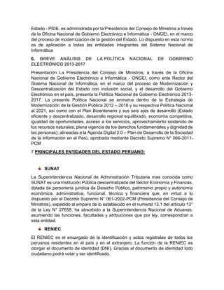 Estado - PIDE, es administrada por la Presidencia del Consejo de Ministros a través
de la Oficina Nacional de Gobierno Electrónico e Informática - ONGEI, en el marco
del proceso de modernización de la gestión del Estado. Lo dispuesto en esta norma
es de aplicación a todas las entidades integrantes del Sistema Nacional de
Informática
6. BREVE ANÁLISIS DE LA POLÍTICA NACIONAL DE GOBIERNO
ELECTRÓNICO 2013-2017
Presentación La Presidencia del Consejo de Ministros, a través de la Oficina
Nacional de Gobierno Electrónico e Informática - ONGEI, como ente Rector del
Sistema Nacional de Informática, en el marco del proceso de Modernización y
Descentralización del Estado con inclusión social, y el desarrollo del Gobierno
Electrónico en el país, presenta la Política Nacional de Gobierno Electrónico 2013-
2017. La presente Política Nacional se enmarca dentro de la Estrategia de
Modernización de la Gestión Pública 2012 – 2016 y su respectiva Política Nacional
al 2021, así como con el Plan Bicentenario y sus seis ejes de desarrollo (Estado
eficiente y descentralizado, desarrollo regional equilibrado, economía competitiva,
igualdad de oportunidades, acceso a los servicios, aprovechamiento sostenido de
los recursos naturales, plena vigencia de los derechos fundamentales y dignidad de
las personas); alineadas a la Agenda Digital 2.0 – Plan de Desarrollo de la Sociedad
de la Información en el Perú, aprobada mediante Decreto Supremo N° 066-2011-
PCM
7 PRINCIPALES ENTIDADES DEL ESTADO PERUANO:
SUNAT
La Superintendencia Nacional de Administración Tributaria mas conocida como
SUNAT es una Institución Pública descentralizada del Sector Economía y Finanzas,
dotada de personería jurídica de Derecho Público, patrimonio propio y autonomía
económica, administrativa, funcional, técnica y financiera que, en virtud a lo
dispuesto por el Decreto Supremo N° 061-2002-PCM (Presidencia del Consejo de
Ministros), expedido al amparo de lo establecido en el numeral 13.1 del artículo 13°
de la Ley N° 27658, ha absorbido a la Superintendencia Nacional de Aduanas,
asumiendo las funciones, facultades y atribuciones que por ley, correspondían a
esta entidad.
RENIEC
El RENIEC es el encargado de la identificación y actos registrales de todos los
peruanos residentes en el país y en el extranjero. La función de la RENIEC es
otorgar el documento de identidad (DNI). Gracias al documento de identidad todo
ciudadano podrá votar y ser identificado.
 