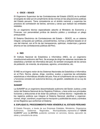 OSCE – SEACE
El Organismo Supervisor de las Contrataciones del Estado (OSCE) es la entidad
encargada de velar por el cumplimiento de las normas en las adquisiciones públicas
del Estado peruano. Tiene competencia en el ámbito nacional, y supervisa los
procesos de contratación de bienes, servicios y obras que realizan las entidades
estatales.
Es un organismo técnico especializado adscrito al Ministerio de Economía y
Finanzas, con personalidad jurídica de derecho público y constituye un pliego
presupuestal.
El Sistema Electrónico de Contrataciones del Estado – SEACE, es un sistema
integral, compuesto por políticas, procedimientos, normas y software basado en el
uso del internet, con el fin de dar transparencia, optimizar, modernizar y generar
ahorros en las contrataciones públicas del Perú.
INEI
El Instituto Nacional de Estadística e Informática (INEI), es un organismo
constitucional autónomo del Perú. Se encarga de dirigir los sistemas nacionales de
estadística y también de informática del país. Es también encargado de los censos
de población, de vivienda, de empresas, agrarios, universitarios, etc.
El INEI es el órgano rector de los Sistemas Nacionales de Estadística e Informática
en el Perú. Norma, planea, dirige, coordina, evalúa y supervisa las actividades
estadísticas e informáticas oficiales del país. Para el cumplimiento de sus objetivos
y funciones consiste con autonomía técnica y de gestión, establecido en su Ley de
creación.
SUNARP
La SUNARP es un organismo descentralizado autónomo del Sector Justicia y ente
rector del Sistema Nacional de los Registros Públicos, y tiene entre sus principales
funciones y atribuciones el de dictar las políticas y normas técnico - registrales de
los registros públicos que integran el Sistema Nacional, planificar y organizar,
normar, dirigir, coordinar y supervisar la inscripción y publicidad de actos y contratos
en los Registros que conforman el Sistema.
8. EXPLIQUE EL PROCEDIMIENTO PARA VENDERLE AL ESTADO PERUANO
El Estado Peruano, a través de sus Empresas Estatales, Ministerios, Organismos
Autónomos, Gobiernos Regionales, Municipalidades, representa un “GRAN
CLIENTE” para las MYPES, pudiendo contratar en servicios, bienes, ejecución de
obras y consultoría de obras.
 