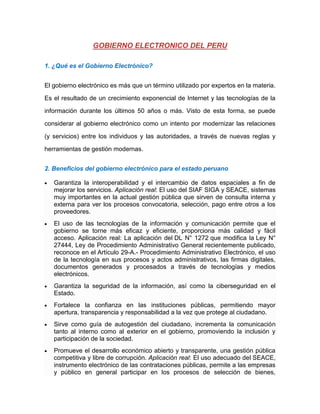 1. ¿Qué es el Gobierno Electrónico?
El gobierno electrónico es más que un término utilizado por expertos en la materia.
Es el resultado de un crecimiento exponencial de Internet y las tecnologías de la
información durante los últimos 50 años o más. Visto de esta forma, se puede
considerar al gobierno electrónico como un intento por modernizar las relaciones
(y servicios) entre los individuos y las autoridades, a través de nuevas reglas y
herramientas de gestión modernas.
2. Beneficios del gobierno electrónico para el estado peruano
 Garantiza la interoperabilidad y el intercambio de datos espaciales a fin de
mejorar los servicios. Aplicación real: El uso del SIAF SIGA y SEACE, sistemas
muy importantes en la actual gestión pública que sirven de consulta interna y
externa para ver los procesos convocatoria, selección, pago entre otros a los
proveedores.
 El uso de las tecnologías de la información y comunicación permite que el
gobierno se torne más eficaz y eficiente, proporciona más calidad y fácil
acceso. Aplicación real: La aplicación del DL N° 1272 que modifica la Ley N°
27444, Ley de Procedimiento Administrativo General recientemente publicado,
reconoce en el Artículo 29-A.- Procedimiento Administrativo Electrónico, el uso
de la tecnología en sus procesos y actos administrativos, las firmas digitales,
documentos generados y procesados a través de tecnologías y medios
electrónicos.
 Garantiza la seguridad de la información, así como la ciberseguridad en el
Estado.
 Fortalece la confianza en las instituciones públicas, permitiendo mayor
apertura, transparencia y responsabilidad a la vez que protege al ciudadano.
 Sirve como guía de autogestión del ciudadano, incrementa la comunicación
tanto al interno como al exterior en el gobierno, promoviendo la inclusión y
participación de la sociedad.
 Promueve el desarrollo económico abierto y transparente, una gestión pública
competitiva y libre de corrupción. Aplicación real: El uso adecuado del SEACE,
instrumento electrónico de las contrataciones públicas, permite a las empresas
y público en general participar en los procesos de selección de bienes,
 