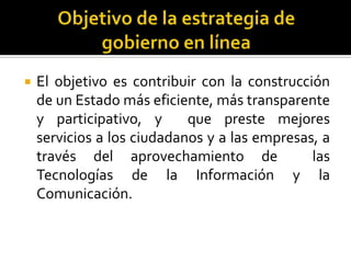 

El objetivo es contribuir con la construcción
de un Estado más eficiente, más transparente
y participativo, y
que preste mejores
servicios a los ciudadanos y a las empresas, a
través del aprovechamiento de
las
Tecnologías de la Información y la
Comunicación.

 