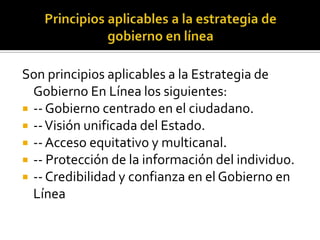 Son principios aplicables a la Estrategia de
Gobierno En Línea los siguientes:
 -- Gobierno centrado en el ciudadano.
 -- Visión unificada del Estado.
 -- Acceso equitativo y multicanal.
 -- Protección de la información del individuo.
 -- Credibilidad y confianza en el Gobierno en
Línea

 