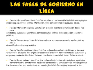 Fase de Información en Línea: Es la fase inicial en la cual las entidades habilitan sus propios
sitios web para proveer en línea información, junto con esquemas de búsqueda básica.


Fase de Interacción en Línea: Es la fase en la cual se habilita la comunicación de dos vías
entre
entidades y ciudadanos y empresas con las consultas en línea e interacción con servidores
públicos.


Fase de Transacción en Línea: Es la fase en la que se proveen transacciones electrónicas
para la
obtención de productos y servicios.


Fase de Transformación en Línea: Es la fase en la cual se realizan cambios en la forma de
operar de las entidades para organizar los servicios alrededor de necesidades de ciudadanos y
empresas, con Ventanillas únicas Virtuales y mediante el uso de la Intranet Gubernamental.


Fase de Democracia en Línea: Es la fase en la cual se incentiva a la ciudadanía a participar
de manera activa en la toma de decisiones del Estado y la construcción de políticas públicas
involucrando el aprovechamiento de las tecnologías de la información y la comunicación.


 