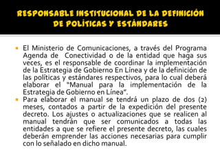 El Ministerio de Comunicaciones, a través del Programa
Agenda de Conectividad o de la entidad que haga sus
veces, es el responsable de coordinar la implementación
de la Estrategia de Gobierno En Línea y de la definición de
las políticas y estándares respectivos, para lo cual deberá
elaborar el “Manual para la implementación de la
Estrategia de Gobierno en Línea”.
 Para elaborar el manual se tendrá un plazo de dos (2)
meses, contados a partir de la expedición del presente
decreto. Los ajustes o actualizaciones que se realicen al
manual tendrán que ser comunicados a todas las
entidades a que se refiere el presente decreto, las cuales
deberán emprender las acciones necesarias para cumplir
con lo señalado en dicho manual.


 