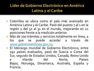 





Colombia se ubica como el país más avanzado en
América Latina y el Caribe. Pasó del puesto 7 al 1 en la
región y del 52 al 31 en el mundo, mejorando en 21
posiciones frente a la medición anterior.
Más de 700 trámites y servicios totalmente en línea, a
los que se puede acceder a través de
www.gobiernoenlinea.gov.co,
El liderazgo mundial de Gobierno Electrónico, entre
192 países evaluados, pasó de Suecia a Corea del
Sur, seguido de Estados Unidos, Canadá, Reino Unido
e
Irlanda
del
Norte,
Países
Bajos, Noruega, Dinamarca, Australia, España y
Francia.

 