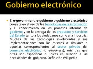 

El e-government, e-gobierno o gobierno electrónico
consiste en el uso de las tecnologías de la información
y el conocimiento en los procesos internos de
gobierno y en la entrega de los productos y servicios
del Estado tanto a los ciudadanos como a la industria.
Muchas de las tecnologías involucradas y sus
implementaciones son las mismas o similares a
aquéllas correspondientes al sector privado del
comercio electrónico (o e-business), mientras que
otras son específicas o únicas en relación a las
necesidades del gobierno. Definición Wikipedia

 